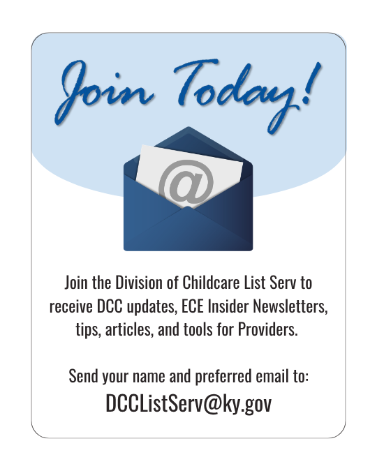 Join Today! Join the Division of Childcare List Serv to receive DCC updates, ECE Insider Newsletters, tips, articles, and tools for Providers.  Send your name and preferred email to: DCCListServ@ky.gov
